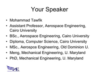 Your Speaker
• Mohammad Tawfik
• Assistant Professor, Aerospace Engineering,
  Cairo University
• BSc., Aerospace Engineering, Cairo University
• Diploma, Computer Science, Cairo University
• MSc., Aerospce Engineering, Old Dominion U.
• Meng, Mechanical Engineering, U. Maryland
• PhD, Mechanical Engineering, U. Maryland
 