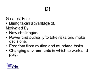 D!
Greatest Fear:
• Being taken advantage of.
Motivated By:
• New challenges.
• Power and authority to take risks and make
  decisions.
• Freedom from routine and mundane tasks.
• Changing environments in which to work and
  play.
 