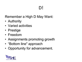 D!
Remember a High D May Want:
• Authority
• Varied activities
• Prestige
• Freedom
• Assignments promoting growth
• “Bottom line" approach
• Opportunity for advancement.
 