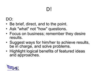 D!
DO:
• Be brief, direct, and to the point.
• Ask "what" not "how" questions.
• Focus on business; remember they desire
  results.
• Suggest ways for him/her to achieve results,
  be in charge, and solve problems.
• Highlight logical benefits of featured ideas
  and approaches.
 
