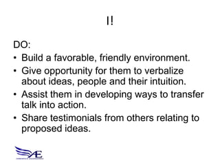I!
DO:
• Build a favorable, friendly environment.
• Give opportunity for them to verbalize
  about ideas, people and their intuition.
• Assist them in developing ways to transfer
  talk into action.
• Share testimonials from others relating to
  proposed ideas.
 