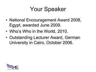 Your Speaker
• National Encouragement Award 2008,
  Egypt, awarded June 2009.
• Who’s Who in the World, 2010.
• Outstanding Lecturer Award, German
  University in Cairo, October 2006.
 
