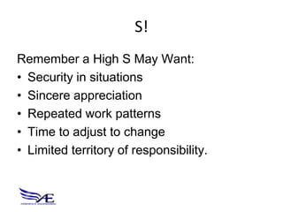 S!
Remember a High S May Want:
• Security in situations
• Sincere appreciation
• Repeated work patterns
• Time to adjust to change
• Limited territory of responsibility.
 