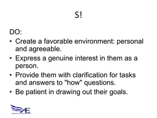 S!
DO:
• Create a favorable environment: personal
  and agreeable.
• Express a genuine interest in them as a
  person.
• Provide them with clarification for tasks
  and answers to "how" questions.
• Be patient in drawing out their goals.
 
