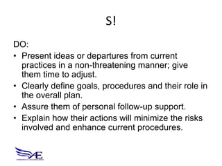 S!
DO:
• Present ideas or departures from current
  practices in a non-threatening manner; give
  them time to adjust.
• Clearly define goals, procedures and their role in
  the overall plan.
• Assure them of personal follow-up support.
• Explain how their actions will minimize the risks
  involved and enhance current procedures.
 