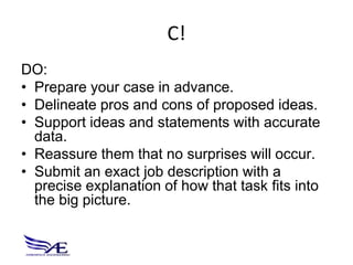 C!
DO:
• Prepare your case in advance.
• Delineate pros and cons of proposed ideas.
• Support ideas and statements with accurate
  data.
• Reassure them that no surprises will occur.
• Submit an exact job description with a
  precise explanation of how that task fits into
  the big picture.
 