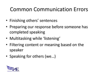 Common Communication Errors
• Finishing others’ sentences
• Preparing our response before someone has
  completed speaking
• Multitasking while ‘listening’
• Filtering content or meaning based on the
  speaker
• Speaking for others (we…)
 