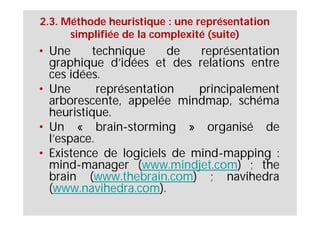 2.3. Méthode heuristique : une représentation
      simplifiée de la complexité (suite)
• Une     technique      de  représentation
  graphique d’idées et des relations entre
  ces idées.
• Une       représentation   principalement
  arborescente, appelée mindmap, schéma
  heuristique.
• Un « brain-storming » organisé de
  l’espace.
• Existence de logiciels de mind-mapping :
  mind-manager (www.mindjet.com) ; the
  brain (www.thebrain.com) ; navihedra
  (www.navihedra.com).
 