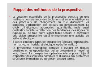 Rappel des méthodes de la prospective
• La vocation essentielle de la prospective consiste en une
  meilleure connaissance des évolutions et en une intelligence
  des processus de changement en vue d’accroître les
  capacités d’adaptation des acteurs du développement. Le
  choix d’indicateurs appropriés, quantitatifs, mais aussi
  qualitatifs, facilite la détection des tendances, des signes de
  rupture ou de tout autre signal faible servant à construire
  une vision prospective ou à entreprendre une activité de
  veille stratégique.
• Il existe plusieurs types de prospective (globale, exploratoire,
  normative, territoriale, stratégique, opérationnelle…)
• La prospective stratégique consiste à évaluer les risques
  possibles et les opportunités qui se présentent à moyen et
  long terme. La prospective opérationnelle a pour objectif
  d’apporter des solutions possibles et durables aux problèmes
  structurels immédiats ou surgissant à court terme.
 
