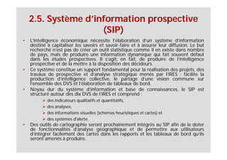 2.5. Système d’information prospective
                     (SIP)
•   L’intelligence économique nécessite l’élaboration d’un système d’information
    destiné à capitaliser les savoirs et savoir-faire et à assurer leur diffusion. Le but
    recherché n’est pas de créer un outil statistique comme il en existe dans nombre
    de pays, mais de produire une information dynamique qui fait souvent défaut
    dans les études prospectives. Il s’agit, en fait, de produire de l’intelligence
    prospective et de la mettre à la disposition des décideurs.
•   Ce système constitue un support fondamental pour la réalisation des projets, des
    travaux de prospective et d’analyse stratégique menés par l’IRES : facilite la
    production d’intelligence collective, le partage d’une vision commune sur
    l’ensemble des DVS et l’élaboration de tableaux de bord.
•   Noyau dur du système d’information et base de connaissances, le SIP est
    structuré autour des dix DVS de l’IRES et comprend :
            des indicateurs qualitatifs et quantitatifs,
            des analyses,
            des informations visuelles (schémas heuristiques et cartes) et
            des systèmes d'alerte.
•   Des outils de cartographie seront prochainement intégrés au SIP afin de le doter
    de fonctionnalités d’analyse géographique et de permettre aux utilisateurs
    d’intégrer facilement des cartes dans les rapports et les tableaux de bord qu’ils
    seront amenés à produire.
 