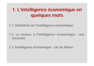 1. L’intelligence économique en
            quelques mots

1.1. Définition de l’intelligence économique

1.2. Le recours à l’intelligence économique : une
  nécessité

1.3. Intelligence économique : cas du Maroc
 