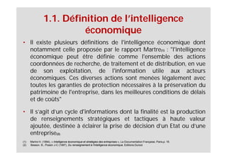 1.1. Définition de l’intelligence
                           économique
• Il existe plusieurs définitions de l'intelligence économique dont
  notamment celle proposée par le rapport Martre(1) : "l'intelligence
  économique peut être définie comme l'ensemble des actions
  coordonnées de recherche, de traitement et de distribution, en vue
  de son exploitation, de l'information utile aux acteurs
  économiques. Ces diverses actions sont menées légalement avec
  toutes les garanties de protection nécessaires à la préservation du
  patrimoine de l'entreprise, dans les meilleures conditions de délais
  et de coûts"

• Il s’agit d’un cycle d'informations dont la finalité est la production
  de renseignements stratégiques et tactiques à haute valeur
  ajoutée, destinée à éclairer la prise de décision d’un Etat ou d’une
  entreprise(2).
(1)   Martre H. (1994), « Intelligence économique et stratégies des entreprises », La Documentation Française, Paris,p. 16.
(2)   Besson. B., Possin J-C (1997), Du renseignement à l'intelligence économique, Editions Dunod.
 