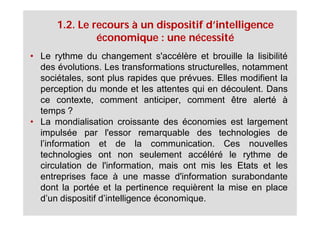 1.2. Le recours à un dispositif d’intelligence
               économique : une nécessité
• Le rythme du changement s'accélère et brouille la lisibilité
  des évolutions. Les transformations structurelles, notamment
  sociétales, sont plus rapides que prévues. Elles modifient la
  perception du monde et les attentes qui en découlent. Dans
  ce contexte, comment anticiper, comment être alerté à
  temps ?
• La mondialisation croissante des économies est largement
  impulsée par l'essor remarquable des technologies de
  l’information et de la communication. Ces nouvelles
  technologies ont non seulement accéléré le rythme de
  circulation de l'information, mais ont mis les Etats et les
  entreprises face à une masse d'information surabondante
  dont la portée et la pertinence requièrent la mise en place
  d’un dispositif d’intelligence économique.
 
