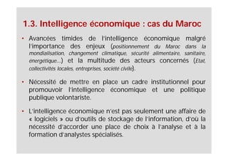 1.3. Intelligence économique : cas du Maroc
• Avancées timides de l’intelligence économique malgré
  l’importance des enjeux (positionnement du Maroc dans la
  mondialisation, changement climatique, sécurité alimentaire, sanitaire,
  énergétique…) et la multitude des acteurs concernés (Etat,
  collectivités locales, entreprises, société civile).

• Nécessité de mettre en place un cadre institutionnel pour
  promouvoir l’intelligence économique et une politique
  publique volontariste.

• L’intelligence économique n’est pas seulement une affaire de
  « logiciels » ou d’outils de stockage de l’information, d’où la
  nécessité d’accorder une place de choix à l’analyse et à la
  formation d’analystes spécialisés.
 