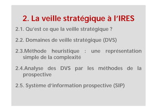 2. La veille stratégique à l’IRES
2.1. Qu’est ce que la veille stratégique ?

2.2. Domaines de veille stratégique (DVS)

2.3.Méthode heuristique : une représentation
   simple de la complexité

2.4.Analyse des DVS par les méthodes de la
   prospective

2.5. Système d’information prospective (SIP)
 