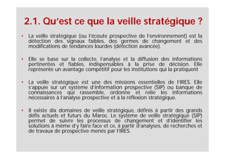 2.1. Qu’est ce que la veille stratégique ?
• La veille stratégique (ou l’écoute prospective de l’environnement) est la
  détection des signaux faibles, des germes de changement et des
  modifications de tendances lourdes (détection avancée).

• Elle se base sur la collecte, l’analyse et la diffusion des informations
  pertinentes et fiables, indispensables à la prise de décision. Elle
  représente un avantage compétitif pour les institutions qui la pratiquent

• La veille stratégique est une des missions essentielles de l’IRES. Elle
  s’appuie sur un système d’information prospective (SIP) ou banque de
  connaissances qui rassemble, ordonne et relie les informations
  nécessaires à l’analyse prospective et à la réflexion stratégique.

• Il existe dix domaines de veille stratégique, définis à partir des grands
  défis actuels et futurs du Maroc. Le système de veille stratégique (SIP)
  permet de suivre les processus de changement et d’identifier les
  solutions à même d’y faire face et ce, à partir d’analyses, de recherches et
  de travaux de prospective menés par l’IRES.
 