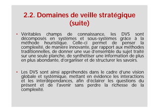 2.2. Domaines de veille stratégique
                (suite)
• Véritables champs de connaissance, les DVS sont
  décomposés en systèmes et sous-systèmes grâce à la
  méthode heuristique. Celle-ci permet de penser la
  complexité, de manière innovante, par rapport aux méthodes
  traditionnelles, de donner une vue d’ensemble du sujet traité
  sur une seule planche, de synthétiser une information de plus
  en plus abondante, d’organiser et de structurer les savoirs.

• Les DVS sont ainsi appréhendés dans le cadre d’une vision
  globale et systémique, mettant en évidence les interactions
  et les interdépendances, afin d’éclairer les questions du
  présent et de l'avenir sans perdre la richesse de la
  complexité.
 