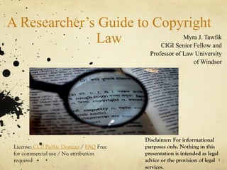 A Researcher’s Guide to Copyright
Law Myra J. Tawfik
CIGI Senior Fellow and
Professor of Law University
of Windsor
1
License: CC0 Public Domain / FAQ Free
for commercial use / No attribution
required
Disclaimer: For informational
purposes only. Nothing in this
presentation is intended as legal
advice or the provision of legal
services.
 