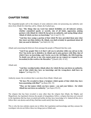 CHAPTER THREE

The misguided people call to the religion of some unknown entity not possessing any authority sent
down from Allaah for what they call to. Allaah, the Exalted says,
               Say: 'The things that my Lord has indeed forbidden are all indecent actions,
               whether committed openly or secretly, sins of all kinds, oppression, joining
               partners with Allaah for which He has given no authority, and saying things about
               Allaah of which you have no knowledge." [al-A`raaf (7): 33]
               "And they have assign a portion of that which We have provided them unto what
               they know not (false deities). By Allaah, you shall certainly be questioned about all
               that you used to fabricate." [an-Nahl (16): 56]


Allaah said concerning the believers from amongst the people of Pharaoh that they said,
               "And O my people! How is it that I call you to salvation while you call me to the
               Fire! You invite me to disbelieve in Allaah and to join partners with Him; that of
               which I have no knowledge, and I invite you to the All-Mighty, the Oft-Forgiving.
               No doubt you call me to one who cannot grant me me request (or respond to me
               invocation) in this world or the Hereafter." [Ghaafir (40): 41-42]


Allaah said,
               "And they worship besides Allaah others for which He has sent down no authority,
               and of that which they have no knowledge and the wrong-doers shall have no
               helpers." [al-Hajj (22): 71]


Authority means: the revelation that is sent down from Allaah. Allaah said,
               "Or have We revealed to them a Scripture which speaks of that which they have
               been associating with Him?" [ar-Rum (30): 35]
               "They are but names which you have names - you and your fathers - for which
               Allaah has sent down no authority." [an-Najm (53):23]


The religion that has been revealed is none other than the religion that Allaah, the Mighty and
Magnificent, has legislated whereas the people of misguidance follow a religion that does not concord
to the legislation that has been revealed and neither do they have knowledge of it. Indeed all they do is
follow their vain desires and all they find that would satisfy their base desires.


This is why the true scholars enjoin one to follow the Legislation and knowledge and they censure the
worshipers who do not follow these two things just as Allaah said,
 