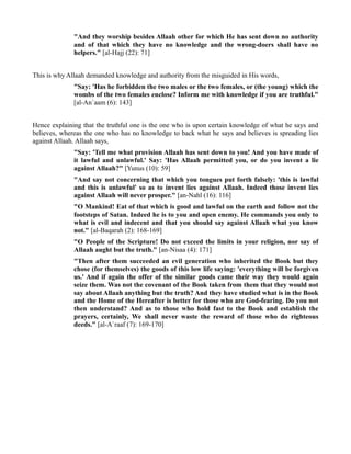 "And they worship besides Allaah other for which He has sent down no authority
              and of that which they have no knowledge and the wrong-doers shall have no
              helpers." [al-Hajj (22): 71]


This is why Allaah demanded knowledge and authority from the misguided in His words,
              "Say: 'Has he forbidden the two males or the two females, or (the young) which the
              wombs of the two females enclose? Inform me with knowledge if you are truthful."
              [al-An`aam (6): 143]


Hence explaining that the truthful one is the one who is upon certain knowledge of what he says and
believes, whereas the one who has no knowledge to back what he says and believes is spreading lies
against Allaah. Allaah says,
              "Say: 'Tell me what provision Allaah has sent down to you! And you have made of
              it lawful and unlawful.' Say: 'Has Allaah permitted you, or do you invent a lie
              against Allaah?" [Yunus (10): 59]
              "And say not concerning that which you tongues put forth falsely: 'this is lawful
              and this is unlawful' so as to invent lies against Allaah. Indeed those invent lies
              against Allaah will never prosper." [an-Nahl (16): 116]
              "O Mankind! Eat of that which is good and lawful on the earth and follow not the
              footsteps of Satan. Indeed he is to you and open enemy. He commands you only to
              what is evil and indecent and that you should say against Allaah what you know
              not." [al-Baqarah (2): 168-169]
              "O People of the Scripture! Do not exceed the limits in your religion, nor say of
              Allaah aught but the truth." [an-Nisaa (4): 171]
              "Then after them succeeded an evil generation who inherited the Book but they
              chose (for themselves) the goods of this low life saying: 'everything will be forgiven
              us.' And if again the offer of the similar goods came their way they would again
              seize them. Was not the covenant of the Book taken from them that they would not
              say about Allaah anything but the truth? And they have studied what is in the Book
              and the Home of the Hereafter is better for those who are God-fearing. Do you not
              then understand? And as to those who hold fast to the Book and establish the
              prayers, certainly, We shall never waste the reward of those who do righteous
              deeds." [al-A`raaf (7): 169-170]
 