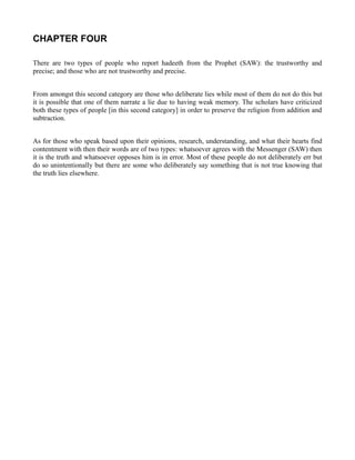 CHAPTER FOUR

There are two types of people who report hadeeth from the Prophet (SAW): the trustworthy and
precise; and those who are not trustworthy and precise.


From amongst this second category are those who deliberate lies while most of them do not do this but
it is possible that one of them narrate a lie due to having weak memory. The scholars have criticized
both these types of people [in this second category] in order to preserve the religion from addition and
subtraction.


As for those who speak based upon their opinions, research, understanding, and what their hearts find
contentment with then their words are of two types: whatsoever agrees with the Messenger (SAW) then
it is the truth and whatsoever opposes him is in error. Most of these people do not deliberately err but
do so unintentionally but there are some who deliberately say something that is not true knowing that
the truth lies elsewhere.
 