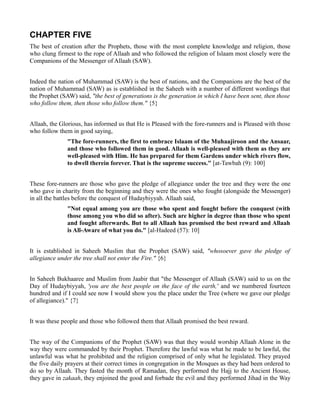 CHAPTER FIVE
The best of creation after the Prophets, those with the most complete knowledge and religion, those
who clung firmest to the rope of Allaah and who followed the religion of Islaam most closely were the
Companions of the Messenger of Allaah (SAW).


Indeed the nation of Muhammad (SAW) is the best of nations, and the Companions are the best of the
nation of Muhammad (SAW) as is established in the Saheeh with a number of different wordings that
the Prophet (SAW) said, "the best of generations is the generation in which I have been sent, then those
who follow them, then those who follow them." {5}


Allaah, the Glorious, has informed us that He is Pleased with the fore-runners and is Pleased with those
who follow them in good saying,
               "The fore-runners, the first to embrace Islaam of the Muhaajiroon and the Ansaar,
               and those who followed them in good. Allaah is well-pleased with them as they are
               well-pleased with Him. He has prepared for them Gardens under which rivers flow,
               to dwell therein forever. That is the supreme success." [at-Tawbah (9): 100]


These fore-runners are those who gave the pledge of allegiance under the tree and they were the one
who gave in charity from the beginning and they were the ones who fought (alongside the Messenger)
in all the battles before the conquest of Hudaybiyyah. Allaah said,
               "Not equal among you are those who spent and fought before the conquest (with
               those among you who did so after). Such are higher in degree than those who spent
               and fought afterwards. But to all Allaah has promised the best reward and Allaah
               is All-Aware of what you do." [al-Hadeed (57): 10]


It is established in Saheeh Muslim that the Prophet (SAW) said, "whosoever gave the pledge of
allegiance under the tree shall not enter the Fire." {6}


In Saheeh Bukhaaree and Muslim from Jaabir that "the Messenger of Allaah (SAW) said to us on the
Day of Hudaybiyyah, 'you are the best people on the face of the earth,' and we numbered fourteen
hundred and if I could see now I would show you the place under the Tree (where we gave our pledge
of allegiance)." {7}


It was these people and those who followed them that Allaah promised the best reward.


The way of the Companions of the Prophet (SAW) was that they would worship Allaah Alone in the
way they were commanded by their Prophet. Therefore the lawful was what he made to be lawful, the
unlawful was what he prohibited and the religion comprised of only what he legislated. They prayed
the five daily prayers at their correct times in congregation in the Mosques as they had been ordered to
do so by Allaah. They fasted the month of Ramadan, they performed the Hajj to the Ancient House,
they gave in zakaah, they enjoined the good and forbade the evil and they performed Jihad in the Way
 