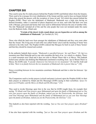 CHAPTER SIX
They used to pray the five daily prayers behind the Prophet (SAW) and behind others from the Imaams.
There used to be a mosque for every inhabitation of the Ansaar and they used to have an Imaam behind
whom they prayed the prayers with the exception of Jumu`ah and `Eid which they prayed behind the
Prophet (SAW). These were the inhabitants of Madeenah. Madeenah was a large area having no
defined boundary, rather it consisted of places dispersed over an area, each tribe had their own area
with a Mosque, graveyard and homes that were used to differentiate between the area of another tribe.
The title 'Madeenah' included all of this and the only people that were not included under this name
were the Bedouin Arabs. Allaah said,
              "Certain of the desert Arabs round about you are hypocrites as well as among the
              inhabitants of Madeenah." [at-Tawbah (9): 101]


Those who tilled the land were from amongst the inhabitants of Madeenah and they were none other
than the Ansaar. The living area of each tribe was called 'home' (daar) and the meaning of 'home' here
referred to the tribe itself. The Prophet (SAW) ordered that Mosques be built in each of these 'homes'
and that they should be cleaned and scented.


In the authentic hadeeth there occurs, "Madeenah is sanctified between `Ayr and Thawr." {8} Ayr is a
mountain near Dhul Haleefah and its rear side resembles the back of an `ayr which is a donkey. Thawr
is a small mountain near Uhud and it does not refer to Mount Thawr that is in Mecca. This hadeeth
fooled some scholars into thinking that Madeenah constituted everything from `Ayr to Mount Thawr in
Mecca. He (SAW) said, "I sanctify whatsoever lies between its two mountains" {9} And the Arab said
to him, "there is no family between the two mountains of Madeenah who is poorer than us." {10}


Hence everything between its two mountains constitutes Madeenah and that is what lies between `Ayr
and Thawr.


The Companions used to invoke prayers (salaah) and peace (salaam) upon the Prophet (SAW) in their
daily prayers as ordered by Allaah and His Messenger (SAW) saying in their tashahhud, "peace be
upon you O Prophet, and the Mercy of Allaah and His Blessings." {11}


They used to invoke blessings upon him in the way that he (SAW) taught them, for example their
saying, "O Allaah send Your prayers upon Muhammad and upon the family of Muhammad just as You
sent your prayers upon the family of Abraham, indeed you are the Praiseworthy, the Glorious. And
send Your blessings upon Muhammad and the family of Muhammad just as you sent Your blessings
upon the family of Abraham, indeed you are the Praiseworthy, the Glorious." {12}


This hadeeth as also been reported with the wording, "just as You sent Your prayers upon Abraham"
{13}


It has also been reported with the wording, "just as You sent Your prayers upon Abraham and the
 