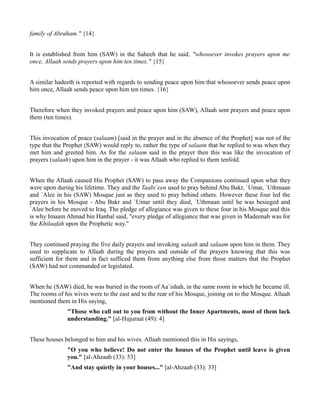 family of Abraham." {14}


It is established from him (SAW) in the Saheeh that he said, "whosoever invokes prayers upon me
once, Allaah sends prayers upon him ten times." {15}


A similar hadeeth is reported with regards to sending peace upon him that whosoever sends peace upon
him once, Allaah sends peace upon him ten times. {16}


Therefore when they invoked prayers and peace upon him (SAW), Allaah sent prayers and peace upon
them (ten times).


This invocation of peace (salaam) [said in the prayer and in the absence of the Prophet] was not of the
type that the Prophet (SAW) would reply to, rather the type of salaam that he replied to was when they
met him and greeted him. As for the salaam said in the prayer then this was like the invocation of
prayers (salaah) upon him in the prayer - it was Allaah who replied to them tenfold.


When the Allaah caused His Prophet (SAW) to pass away the Companions continued upon what they
were upon during his lifetime. They and the Taabi`een used to pray behind Abu Bakr, `Umar, `Uthmaan
and `Alee in his (SAW) Mosque just as they used to pray behind others. However these four led the
prayers in his Mosque - Abu Bakr and `Umar until they died, `Uthmaan until he was besieged and
`Alee before he moved to Iraq. The pledge of allegiance was given to these four in his Mosque and this
is why Imaam Ahmad bin Hanbal said, "every pledge of allegiance that was given in Madeenah was for
the Khilaafah upon the Prophetic way."


They continued praying the five daily prayers and invoking salaah and salaam upon him in them. They
used to supplicate to Allaah during the prayers and outside of the prayers knowing that this was
sufficient for them and in fact sufficed them from anything else from those matters that the Prophet
(SAW) had not commanded or legislated.


When he (SAW) died, he was buried in the room of Aa`ishah, in the same room in which he became ill.
The rooms of his wives were to the east and to the rear of his Mosque, joining on to the Mosque. Allaah
mentioned them in His saying,
              "Those who call out to you from without the Inner Apartments, most of them lack
              understanding." [al-Hujuraat (49): 4]


These houses belonged to him and his wives. Allaah mentioned this in His sayings,
              "O you who believe! Do not enter the houses of the Prophet until leave is given
              you." [al-Ahzaab (33): 53]
              "And stay quietly in your houses..." [al-Ahzaab (33): 33]
 
