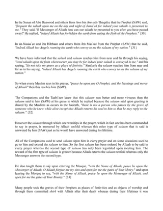 In the Sunan of Abu Daawood and others from Aws bin Aws ath-Thaqafee that the Prophet (SAW) said,
"frequent the salaah upon me on the day and night of Jumu`ah for indeed your salaah is presented to
me." They said, 'O Messenger of Allaah how can our salaah be presented to you after you have passed
away?' He replied, "indeed Allaah has forbidden the earth from eating the flesh of the Prophets." {30}


In an-Nasaa`ee and ibn Hibbaan and others from ibn Mas`ud from the Prophet (SAW) that he said,
"indeed Allaah has Angels roaming the earth who convey to me the salaam of my nation." {31}


We have been informed that the salaah and salaam reaches him from near and far through his saying,
"send salaah upon me from wheresoever you may be for indeed your salaah is conveyed to me," and his
saying, "do not take my grave as a place of festivity." Similarly the salaam reaches him from near and
far as in his saying, "indeed Allaah has Angels roaming the earth who convey to me the salaam of my
nation."


So when every Muslim says in his prayer, "peace be upon you O Prophet, and the blessings and mercy
of Allaah" then this reaches him (SAW).


The Companions and the Taabi`een knew that this salaam was better and more virtuous then the
salaam said to him (SAW) at his grave to which he replied because the salaam said upon greeting is
shared by the Muslims as occurs in the hadeeth, "there is not a person who passes by the grave of
someone who he knew while alive except that Allaah returns his soul to him so that he may reply to the
salaam." {32}


However the salaam through which one worships in the prayer, which in fact one has been commanded
to say in prayer, is answered by Allaah tenfold whereas this other type of salaam that is said is
answered by him (SAW) just as he would have answered during his lifetime.


All of the Companions used to send salaam upon him in every prayer and on some occasions used to
go to him and extend the salaam to him. So the first salaam has been ordered by Allaah to be said in
every prayer whereas the second type of salaam has only been legislated upon meeting him. The
reward of the first type of salaam is greater because Allaah returns the salaam tenfold whereas only the
Messenger answers the second type.


He also taught them to say upon entering the Mosque, "with the Name of Allaah, peace be upon the
Messenger of Allaah, O Allaah forgive me my sins and open for me the gates of Your Mercy," and upon
leaving the Mosque to say, "with the Name of Allaah, peace be upon the Messenger of Allaah, and
open for me the gates of Your Bounty." {33}


Many people took the graves of their Prophets as places of festivities and as objects of worship and
through them committed shirk with Allaah after their death whereas during their lifetimes it was
 