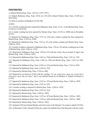 FOOTNOTES:
{} Saheeh Muslim [Eng. Trans. 1/267 no.'s 1071-1075 ]
{2} Saheeh Bukhaaree [Eng. Trans. 4/434 no.'s 651,652], Saheeh Muslim [Eng. Trans. 4/1260 no.'s
5834-5836]
{3} Refer to 'ad-Durr al-Manthoor' [4/189-190]
{4}ibid.
{5} A similar wording has been reported by Bukhaaree [Eng. Trans. 5/2 no. 3] and Muslim [Eng. Trans.
4/1345 no.'s 6150-6159]
{6} A similar wording has been reported by Muslim [Eng. Trans. 4/1332 no. 6090] and at-Tirmidhee
[5/357]
{7} Reported by Bukhaaree [Eng. Trans. 5/337 no. 475] and a similar wording has been reported by
Muslim [Eng. Trans. 3/1035 no. 4580]
{8} Reported by Bukhaaree [Eng. Trans. 3/56 no. 97] with similar wording and Muslim [Eng. Trans.
2/688 no. 3163]
{9} A similar wording is reported by Bukhaaree [Eng. Trans. 3/54 no. 93] and the wording given is that
of Muslim [Eng. Trans. 2/686 no. 3153]
{10} Reported by Bukhaaree [Eng. Trans. 3/89 no.157] with the words 'Ahwaj' instead of 'Afqar' and
Muslim [Eng. Trans. 2/540 no. 2457]
{11} Reported by Bukhaaree [Eng. Trans. 1/441 no. 794] and Muslim [Eng. Trans. 1/221 no. 793]
{12} Reported by Bukhaaree [Eng. Trans. 6/302 no. 320] and Muslim [Eng. Trans. 1/223 no.'s 803-
808]
{13} Reported by Bukhaaree [Eng. Trans. 6/303 no. 321] and Muslim [Eng. Trans. 1/223 no. 807]
{14} Reported by Bukhaaree [Eng. Trans. 6/303 no. 322]
{15} Reported by Muslim [Eng. Trans. 1/224 no. 808]
{16} Reported by an-Nasaa`ee [3/44] with the wording, "no one sends peace upon you except that I
send peace upon him ten times," and it was declared hasan by al-Albaanee in 'Saheeh an-Nasaa`ee'
[1/274]
{17} Reported by Bukhaaree [Eng. Trans. 2/267 no. 472] and Muslim [Eng. Trans. 1/268 no. 1079]
{18} Reported by Bukhaaree [Eng. Trans. 2/267 no. 472]
{19} A similar wording is reported by Muslim [Eng. Trans. 1/268 no. 1079]
{20} Reported by Bukhaaree [Eng. Trans. 2/232 no. 414]
{21} Reported by Muslim [Eng. Trans. 1/269 no. 1083]
{22} Reported by Bukhaaree [Eng. Trans. 1/255 no. 427] and Muslim [Eng. Trans. 1/269 no. 1082]
{23} Reported by Bukhaaree [Eng. Trans. 1/255 no. 428] and Muslim [Eng. Trans. 1/269 no. 1080]
{24} Reported by Muslim [Eng. Trans. 1/269 no. 1081]
{25} Ahmad [1/435] and Ahmad Shaakir said in his notes to the Musnad, "its isnaad is saheeh."[5/324]
{26} al-Muwatta [1/244]. Ahmad [2/246] also reports the hadeeth from Abu Hurayrah with the words,
 