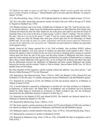 "O Allaah do not make my grave an idol that is worshipped. Allaah cursed a people who took the
graves of their Prophets as Mosques." Ahmad Shaakir said in his notes upon the Musnad, "its isnaad is
saheeh." [13/86]
{27} Abu Dawud [Eng. Trans. 2/542 no. 2037] labeled Sahih by Al-Albani in Sahih al-Jaami` [2/1211]
{28} He is the noble, trustworthy and precise scholar. He died in the year 145H at the age of 75. Refer
to 'Taqreeb at-Tahdheeb' [no. 3292]
{29} Shaykh al-Islaam said in his book, 'ar-Radd alaa al-Akhnaa`ee' [pg. 93], "and Sa`eed also said -
i.e. Sa`eed bin Mansoor - Abdul Azeez bin Muhammad reported to us that Suhail bin Abee Suhail said,
'al-Hasan bin Hasan bin Alee bin Abee Taalib saw me at the grave and called to me from the house of
Faatimah when it was close to the time of `Ishaa saying, "come to `Ishaa!" I replied, "I do not wish to."
He said, "why do I see you by the grave?" I said, "I sent my salaam upon the Prophet (SAW)." He
replied, "when you enter the Mosque then send your salaam upon him for the Messenger of Allaah
(SAW) said, "do not take my grave as a place of festivities and invoke prayers upon me wheresoever
you may be for indeed they are conveyed to me." Therefore you and a person in Andulus are equivalent
(with regards to this).'
Qaadee Ismaa`eel bin Ishaaq reported this in his 'Fadl as-Salaah `alaa an-Nabee (SAW)' without
mentioning the addition, "you and a person in Andulus are equivalent (with regards to this)." This is
because his opinion is that it is better for the one who is leaving or returning from a journey to send the
salaam upon him from the side of the grave and that those outside of Madeenah send their salaams
upon him when entering and leaving the Mosque and therefore the people of Madeenah have a ranking
above those outside Madeenah with regard to this. As for al-Hasan bin al-Hasan and others then they
did not differentiate between the inhabitants of Madeenah and those outside Madeenah and neither
between the traveler and the resident." Refer to 'Fadl as-Salaah `alaa an-Nabee (SAW)' [no. 20, 30] of
Qaadee Ismaa`eel bin Ishaaq.
Ibn Abee Shaybah [4/345] reported a similar wording without the addition, "you and a person..." and
likewise Abdur Razzaaq [3/577] in his 'Musannaf'.
{30} Reported by Abu Daawood [Eng. Trans. 1/269 no. 1042], ibn Maajah [1/524], Ahmad [4/2] and
al-Haakim [1/278] who said, 'it is saheeh, meeting the criteria of Bukhaaree' and adh-Dhahabee agreed.
{31} Reported by an-Nasaa`ee [2/43], ibn Hibbaan [2/134] and declared saheeh by al-Albaanee in
'Saheeh al-Jaami' [1/434]
{32} A similar hadeeth is reported by al-Bayhaqee in 'ash-Shu`ab', ibn Abee ad-Dunya in 'al-Quboor',
as-Saaboonee in 'al-Mi`atayn', ibn Abdul Barr in 'al-Istidhkaar' and 'at-Tamheed' and was declared
saheeh by Abdul Haqq as mentioned by as-Suyutee in 'Sharh as-Sudoor' [pg. 84]. Ibn al-Qayyim
mentioned that ibn Abdul Barr declared it saheeh in 'ar-Ruh' [pg. 8]
{33} Reported by ibn Maajah [1/253] and Ahmad [6/283]. The hadeeth was declared saheeh by al-
Albaanee in 'Saheeh ibn Maajah' [1/128-129]
{34} Reported by Muslim [Eng. Trans. 2/460 no. 2121]
{35} Ibn Jareer reports a similar narration in his tafseer [4/275] and al-Haakim [2/546] who said that it
was saheeh according to the conditions of Bukhaaree and Muslim and adh-Dhahabee agreed.
{36} Bukhaaree reports a similar hadeeth to this [Eng. Trans. 6/198 no. 236] and Muslim [Eng. Trans.]
{37} Mentioned by as-Suyutee in 'ad-Durr al-Munthoor' [6/269]
{38} Reported by Bukhaaree [Eng. Trans. 6/198 no. 236]. Al-Haafidh ibn Hajr al-Asqalaanee said in
'Fath' [6/83], "
 