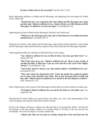 his duty to Him such are the successful." [an-Nur (24): 51-52]


Hence appointing obedience to Allaah and the Messenger and appointing fear and taqwaa for Allaah
Alone. Allaah said,
               "Would that they were contented with what Allaah and His Messenger gave them
               and had said, 'Allaah is sufficient for us. Allaah will give us of His Bounty and His
               Messenger. To Allaah do we trurn our hopes." [at-Tawbah (9): 59]


Appointing the giving to Allaah and the Messenger. Similarly, the Exalted said,
               "Whatsoever the Messenger gives then take it and whatsoever he forbids from then
               abstain from it." [al-Hashr (59): 7]


Therefore the lawful is what Allaah and His Messenger made lawful and the unlawful is what Allaah
and His Messenger made unlawful and the religion is that which Allaah and His Messenger legislated.


Allaah appointed sufficiency and hope for Himself Alone in His sayings,
               "Say: Allaah is sufficient for me, in Him let those who trust, put their trust." [az-
               Zumar (39): 38]
               "But if they turn away, say: 'Allaah is sufficient for me. There is none worthy of
               worship but Him, in Him have I put my trust and He is the Lord of the Mighty
               Throne.'" [at-Tawbah (9): 129]
               "And if they intend to deceive you, then indeed Allaah is All-Sufficient for you."
               [al-Anfaal (8): 62]
               "They unto whom the (hypocrites) said: 'Verily the people have gathered against
               you (a great army) therefore fear them.' But it only increased them in faith and
               they said: 'Allaah (Alone) is sufficient for us and He is the best Disposer of affairs."
               [Aali `Imraan (3): 173]


Hence Allaah Alone is the recourse of the Messengers and the Believers in their entirety as Allaah says,
               "O Prophet! Allaah is sufficient for you and for the believers who follow you." [al-
               Anfaal (8): 64]


Meaning that He Alone Suffices you and all those who follow you. This is the understanding of this
verse according to the majority of the Salaf and later scholars.


So this is the religion of Islaam, a religion any other than this is not accepted by Allaah - not from the
first peoples or the later peoples. Islaam is to worship Allaah at all times in the way that He has
commanded - He is the sole object of worship. Allaah said,
               "Allaah said: Take not two gods in worship. Indeed He is One God then fear Me
 