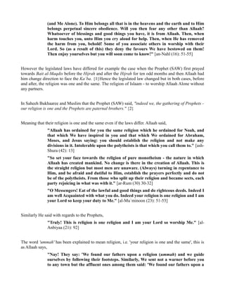 (and Me Alone). To Him belongs all that is in the heavens and the earth and to Him
               belongs perpetual sincere obedience. Will you then fear any other than Allaah?
               Whatsoever of blessings and good things you have, it is from Allaah. Then, when
               harm touches you, unto Him you cry aloud for help. Then, when He has removed
               the harm from you, behold! Some of you associate others in worship with their
               Lord. So (as a result of this) they deny the favours We have bestowed on them!
               Then enjoy yourselves but you will soon come to know!" [an-Nahl (16): 51-55]


However the legislated laws have differed for example the case when the Prophet (SAW) first prayed
towards Bait al-Maqdis before the Hijrah and after the Hijrah for ten odd months and then Allaah had
him change direction to face the Ka`ba. {1}Hence the legislated law changed but in both cases, before
and after, the religion was one and the same. The religion of Islaam - to worship Allaah Alone without
any partners.


In Saheeh Bukhaaree and Muslim that the Prophet (SAW) said, "indeed we, the gathering of Prophets -
our religion is one and the Prophets are paternal brothers." {2}


Meaning that their religion is one and the same even if the laws differ. Allaah said,
               "Allaah has ordained for you the same religion which he ordained for Noah, and
               that which We have inspired in you and that which We ordained for Abraham,
               Moses, and Jesus saying: you should establish the religion and not make any
               divisions in it. Intolerable upon the polytheists is that which you call them to." [ash-
               Shura (42): 13]
               "So set your face towards the religion of pure monotheism - the nature in which
               Allaah has created mankind. No change is there in the creation of Allaah. This is
               the straight religion but most men are unaware. (Always) turning in repentance to
               Him, and be afraid and dutiful to Him, establish the prayers perfectly and do not
               be of the polytheists. From those who split up their religion and became sects, each
               party rejoicing in what was with it." [ar-Rum (30) 30-32]
               "O Messengers! Eat of the lawful and good things and do righteous deeds. Indeed I
               am well Acquainted with what you do. Indeed your religion is one religion and I am
               your Lord so keep your duty to Me." [al-Mu`minoon (23): 51-53]


Similarly He said with regards to the Prophets,
               "Truly! This is religion is one religion and I am your Lord so worship Me." [al-
               Anbiyaa (21): 92]


The word 'ummah' has been explained to mean religion, i.e. 'your religion is one and the same', this is
as Allaah says,
               "Nay! They say: 'We found our fathers upon a religion (ummah) and we guide
               ourselves by following their footsteps. Similarly, We sent not a warner before you
               to any town but the affluent ones among them said: 'We found our fathers upon a
 
