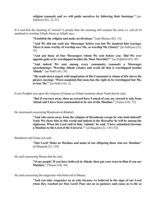 religion (ummah) and we will guide ourselves by following their footsteps." [az-
               Zukhruf (43): 22-23]


If it said that the meaning of 'ummah' is people then the meaning still remains the same i.e. call all of
mankind to worship Allaah Alone as Allaah says,
               "Establish the religion and make no divisions." [ash-Shuraa (42): 13]
               "And We did not send any Messenger before you but We inspired him (saying):
               There is none worthy of worship save Me, so worship Me (Alone)" [al-Anbiyaa (21):
               25]
               "And ask those of Our Messengers whom We sent before you: 'Did We ever
               appoint gods to be worshipped besides the Most Merciful?'" [az-Zukhruf (43): 45]
               "And indeed We sent among every community (ummah) a Messenger
               (proclaiming): 'Worship Allaah (Alone) and avoid all that is worshipped besides
               Allaah." [an-Nahl (16): 36]
               "He sends down angels with inspiration of His Command to whom of His slaves He
               pleases (saying): 'Warn mankind that none has the right to be worshipped but Me,
               so fear Me." [an-Nahl (16): 2]


Every Prophet was upon the religion of Islaam as Allaah mentions about Noah that he said,
               "But if you turn away, then no reward have I asked of you, my reward is only from
               Allaah and I have been commanded to be one of the Muslims." [Yunus (10): 72]


He mentioned concerning Ibraaheem al-Khaleel,
               "And who turns away from the religion of Ibraaheem except he who fools himself?
               Truly We chose him in this world and indeed in the Hereafter he will be among the
               righteous. When his Lord said to him, 'submit,' he said, 'I have submitted (become
               a Muslim) to the Lord of the Universe.'" [al-Baqarah (2): 130-132]


Ibraaheem and Ismaa`eel said,
               "Our Lord! Make us Muslims and make of our offspring those who are Muslims"
               [al-Baqarah (2): 128]


He said concerning Musaa that he said,
               "O my people! If you have believed in Allaah, then put your trust in Him if you are
               Muslims." [Yunus (10): 84]


He said concerning the magicians who believed in Musaa,
               "And you take vengeance on us only because we believed in the signs of our Lord
               when they reached us! Our Lord! Pour out on us patience and cause us to die as
 