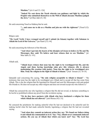 Muslims." [al-A`raaf (7): 126]
                "Indeed We sent down the Torah wherein was guidance and light by which the
                Prophet who submitted themselves to the Will of Allaah (became Muslims) judged
                the Jews." [al-Maa`idah (5): 44]


He said concerning Yusuf as-Siddeeq that he said,
                "... and cause me to die as a Muslim and join me with the righteous" [Yusuf (12):
                101]


Bilqees said,
"My Lord! Verily I have wronged myself and I submit (in Islaam) together with Solomon to
Allaah the Lord of the Universe." [an-Naml (27): 44]


He said concerning the followers of the Messiah,
                "And when I put into the hearts of the disciples (of Jesus) to believe in Me and My
                Messenger, they said: We believe and bear witness that we are Muslims." [al-
                Maa`idah (5): 111]


Allaah said,
                "Allaah bears witness that none has the right to be worshipped but He, and the
                Angels and those having knowledge (also give this witness). (He is always)
                maintaining His creation with justice. None has the right to be worshipped save
                Him. Truly the religion in the Sight of Allaah is Islaam." [Aali `Imraan (3): 18-19]


Qataadah said concerning His saying, "the only religion acceptable to Allaah is Islaam" - "the
testimony that none has the right to be worshipped save Allaah and to accept all that has come from
Allaah. This is the the religion that He legislated for Himself and sent His Messengers with and guided
His friends to. He does not accept any other religion and does not reward except one who follows it."


Allaah has censured the one who legislates a religion that He did not reveal, or declares something to
be lawful or prohibited without any proof from the revelation saying,
                "Or do they have partners with Allaah who have instituted a religion for them
                which Allaah has not allowed." [ash-Shuraa (42): 21]


He censured the polytheists for making unlawful what He had not declared to be unlawful and for
making lawful what He had made unlawful thereby legislating a religion that He had not revealed
saying,
                "And when they commit an indecent action they say: 'We found our fathers doing
                it and Allaah has commanded us to it.' Say: 'Nay, Allaah never commands indecent
                actions. Do you say of Allaah that which you know not?' Say: 'My Lord has
 