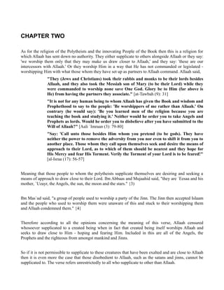 CHAPTER TWO

As for the religion of the Polytheists and the innovating People of the Book then this is a religion for
which Allaah has sent down no authority. They either supplicate to others alongside Allaah or they say:
'we worship them only that they may make us draw closer to Allaah,' and they say: 'these are our
intercessors with Allaah.' Or they worship Him in a way that He has not commanded or legislated -
worshipping Him with what those whom they have set up as partners to Allaah command. Allaah said,
               "They (Jews and Christians) took their rabbis and monks to be their lords besides
               Allaah, and they also took the Messiah son of Mary (to be their Lord) while they
               were commanded to worship none save One God. Glory be to Him (far above is
               He) from having the partners they associate." [at-Tawbah (9): 31]
               "It is not for any human being to whom Allaah has given the Book and wisdom and
               Prophethood to say to the people: 'Be worshippers of me rather than Allaah.' On
               contrary (he would say): 'Be you learned men of the religion because you are
               teaching the book and studying it.' Neither would he order you to take Angels and
               Prophets as lords. Would he order you to disbelieve after you have submitted to the
               Will of Allaah?" [Aali `Imraan (3): 79-80]
               "Say: 'Call unto those besides Him whom you pretend (to be gods). They have
               neither the power to remove the adversity from you nor even to shift it from you to
               another place. Those whom they call upon themselves seek and desire the means of
               approach to their Lord, as to which of them should be nearest and they hope for
               His Mercy and fear His Torment. Verily the Torment of your Lord is to be feared!"
               [al-Israa (17): 56-57]


Meaning that those people to whom the polytheists supplicate themselves are desiring and seeking a
means of approach to draw close to their Lord. Ibn Abbaas and Mujaahid said, "they are `Eesaa and his
mother, `Uzayr, the Angels, the sun, the moon and the stars." {3)


Ibn Mas`ud said, "a group of people used to worship a party of the Jinn. The Jinn then accepted Islaam
and the people who used to worship them were unaware of this and stuck to their worshipping them
and Allaah condemned them." {4}


Therefore according to all the opinions concerning the meaning of this verse, Allaah censured
whosoever supplicated to a created being when in fact that created being itself worships Allaah and
seeks to draw close to Him - hoping and fearing Him. Included in this are all of the Angels, the
Prophets and the righteous from amongst mankind and Jinns.


So if it is not permissible to supplicate to these creatures that have been exalted and are close to Allaah
then it is even more the case that those disobedient to Allaah, such as the satans and jinns, cannot be
supplicated to. The verse refers unrestrictedly to all who supplicate to other than Allaah.
 
