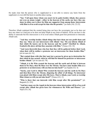 He made clear that the person who is supplicated to is not able to remove any harm from the
supplicator or even shift the harm to another place saying,
               "Say: 'Call upon those whom you assert (to be gods) besides Allaah, they possess
               not even an atoms weight - either in the heavens of the earth, nor have they any
               share in either, nor is there for Him any supporter from among them. Intercession
               with Him is of no avail except for him who He permits." [as-Saba (34): 22-23]


Therefore Allaah explained that the created being does not have the sovereignty just as he does not
have any share in it and just as he does not help Allaah in any form of fashion. All he can have is the
ability to intercede but this intercession is of no avail unless Allaah grant him permission to intercede.
Allaah said,
               "And they worship besides Allaah things that hurt them not nor profit them and
               they say: 'these are our intercessors with Allaah.' Say: 'Do you inform Allaah of
               that which He knows not in the heavens and the earth?' Glorified be Allaah,
               Exalted is He above all that they associate with Him." [Yunus (10): 18]
               "And warn therewith those who fear that they will be gathered before their Lord,
               when their will be neither a protector nor an intercessor for them besides Him."
               [al-An`aam (6): 51]
               "But remind them with (the Qur`aan) lest a person be given up to destruction for
               that which he has earned, when he will find for himself no protector or intercessor
               besides Allaah." [al-An`aam (6): 70]
               "Allaah, it is He Who created the heavens and the earth and all that is between
               them in Six Days, then He Rose over the Throne. You have none besides Him as a
               protector or an intercessor, will you then no take heed?" [as-Sajdah (32): 4]
               "Surely, your Lord is Allaah Who created the heavens and the earth in Six Days
               and then Rose Over the Throne, disposing the affair of all things. No intercessor
               (can plead with Him) except after His leave. That is Allaah, your Lord; so worship
               Him (Alone) so will you not take heed?" [Yunus (10 ): 3]
               "Who is there that can intercede with Him except after His permission?" [al-
               Baqarah (2): 255]
               "And how many are the Angels in the heavens whose intercession will be of no avail
               except after Allaah has given leave for whomsoever He Wills and Pleases." [an-
               Najm (53): 26]
 