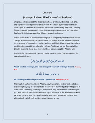 Chapter 2

           (A deeper look on Allaah’s proofs of Tawheed)
We previously discussed the three foundations of Islaam, identified each one,
and explained the importance of Tawheed. We should by now realize that all
three types of Tawheed are different necessities of becoming a Muslim. Moving
forward, we will go over two points that are very important and are related to
Tawheed Ar-Rabubiya regarding Allaah’s power in existence.

We all know that it is Allaah alone who gave all things the power to move and to
change, and that nothing happens in creation except what he allows to happen.
In recognition of this reality, Prophet Muhammad (Salla Allaahu Alayhi wasallam)
used to often repeat the exclamatory phrase “La Hawla wa Laa Quwwata Illaa
Billaah” meaning, there is no movement nor power except by Allaah’s will.

The basis for the rabubiyah concept can be found in many Qur’anic verses. For
example Allaah says:

                                             ۖ

Allaah created all things, and he is the agent on which all things depend. Az-zumr,
V. 62




No calamity strikes except by Allaah’s permission. At-Taghabun, V. 11

The Prophet Muhammad (Salla Allaahu Alayhi wasallam) further elaborated on
this concept saying, “Be aware that if the whole of mankind gathered together in
order to do something to help you, they would only be able to do something for
you, which Allaah had already written for you. Likewise, if the whole of mankind
gathered to harm you, they would only be able to do something to harm you
which Allaah had already written would happen to you.




                                         9
 