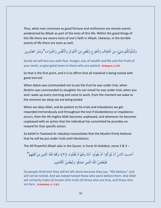 Thus, what man conceives as good fortune and misfortune are merely events
predestined by Allaah as part of the tests of this life. Within the good things of
this life there are severe tests of one’s faith in Allaah. Likewise, in the terrible
events of life there are tests as well.

               ۗ

Surely we will test you with fear, hunger, loss of wealth and life and the fruits of
your work, so give good news to those who are patient. Al-Baqara, V.155

So that is the first point, and it is to affirm that all mankind is being tested with
good and evil.

When Adam was commanded not to eat the fruit he was under trial, when
Ibrahim was commanded to slaughter his son Ismail he was under trial, when you
and I wake up every morning and come to work, from the moment we wake to
the moment we sleep we are being tested.

When we obey Allah, and be patient to his trials and tribulations we get
rewarded tremendously and throughout the test if disobedience or impatience
occurs, then the All-mighty Allah becomes unpleased, and whenever he becomes
unpleased with an action that the individual has committed he provides no
reward for that specific action.

So belief in Tawheed Ar-rabubiya necessitates that the Muslim firmly believes
that he will be put under trials and tribulations.

The All-Powerful Allaah asks in the Quran, in Surat Al-Ankabut, verse 2 & 3 –

   ۖ


Do people think that they will be left alone because they say: "We believe," and
will not be tested. And we indeed tested those who were before them. And Allah
will certainly make (it) known (the truth of) those who are true, and those who
are liars. Al-Ankabut, V. 2 & 3

                                           10
 