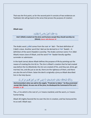 That was the first point, as for the second point it consists of two evidences on
Tawheed, lets will go back to the verse that proves the purpose of creation:




Allaah says:



    And I (Allah) created not the jinns and humans except they should worship me
                             (Alone). Quran: Adh-Dhariyat: 56



The Arabic word ِ ُٗ ُ ‫ ى َع‬comes from the root ‫‘ عجذ‬abd – The best definition of
                   ُ ‫ِٞ ْجذ‬
(‘abd) is slave. Another word that ‘abd can be derived to is ‫‘ عجبدح‬ibadah – A
definition of the word (‘ibadah) is worship. The Arabic common name ‫( عبداهلل‬Abd-
Allaah) means slave of Allaah, and the word ‫‘ عجبدح‬ibadah literally signifies
surrender or submission.

In the Ayah (verse) above Allaah defines the purpose of life by pointing out the
reason of creating the Jinn & Ins. The Jinn is Allaah’s creation that he had created
way before the Ins (Mankind), the Jinn are created of fire, and they eat, drink, get
married, live, and die just as we do, there are the righteous of them, and there
are also the evil of them. Satan the devil is originally a jinny as Allaah described
him in the holy Quran:



And (remember) when we said to the angels; "Prostrate to Adam." So they prostrated
except Iblis (Satan). He was one of the jinns; he disobeyed the Command of his Lord –
Al-Kahf, V. 50

The ‫ اوس‬Ins which is the root of ‫ اوسان‬means mankind, and the word ‫ اوسان‬means
human being.

Allaah All-mighty favored the Ins over the Jinn in creation, and has honoured the
Ins as well. Allaah says:



                                         11
 