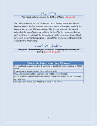 And indeed we have honoured the Children of Adam – Al-Isra’a, V. 70


The children of Adam are only of mankind ‫ اوس‬no Jinn can be the son of Adam
because Adam is the first human creation, and no son of Adam can be of the Jinn
because they are two different creations. The Jinn are unseen to the sons of
Adam, but the sons of Adam are visible to the Jinn. The Jinn can see us, but we
can’t see them. Even though the jinn and Ins are different in many things, Allaah
gives them the similarity in purpose of both of their creations, and that similarity
is to submit to Allaah alone.



    And I (Allah) created not the jinns and humans except they should worship me
                             (Alone). Quran: Adh-Dhariyat: 56




               What are the lessons drawn from this verse?
It is an obligation upon the Jinn & Mankind to devote all acts of worship to Allaah
alone.
It explains the wisdom behind the creation of both.
Only Allaah deserves to be submitted to, and to be worshipped.
Allaah does not need his creatures for he is the Self-Sufficient, but his creatures
do need him.
This verse also proves that Allaah is All-Wise in his actions.




                                         12
 
