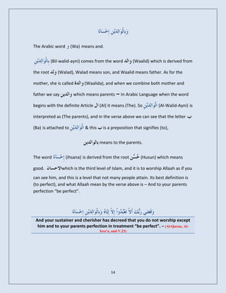 The Arabic word       (Wa) means and.


           (Bil-walid-ayni) comes from the word          (Waalid) which is derived from

the root      (Walad), Walad means son, and Waalid means father. As for the

mother, she is called       (Waalida), and when we combine both mother and

father we say          which means parents       – In Arabic Language when the word
begins with the definite Article     (Al) it means (The). So          (Al-Walid-Ayni) is

interpreted as (The parents), and in the verse above we can see that the letter

(Ba) is attached to         & this     is a preposition that signifies (to),


                                     means to the parents.


The word          (ihsana) is derived from the root         (Husun) which means

good.           which is the third level of Islam, and it is to worship Allaah as if you
can see him, and this is a level that not many people attain. Its best definition is
(to perfect), and what Allaah mean by the verse above is – And to your parents
perfection “be perfect”.




 And your sustainer and cherisher has decreed that you do not worship except
  him and to your parents perfection in treatment “be perfect”. – (Al-Quran, Al-
                                     Isra’a, and V.23)




                                            14
 