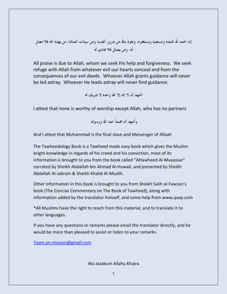 All praise is due to Allah, whom we seek His help and forgiveness. We seek
refuge with Allah from whatever evil our hearts conceal and from the
consequences of our evil deeds. Whoever Allah grants guidance will never
be led astray. Whoever He leads astray will never find guidance.




I attest that none is worthy of worship except Allah, who has no partners



And I attest that Muhammad is the final slave and Messenger of Allaah

The Tawheedology Book is a Tawheed made easy book which gives the Muslim
bright knowledge in regards of his creed and his conviction, most of its
information is brought to you from the book called “Attawheed Al-Muyassar”
narrated by Sheikh Abdallah bin Ahmad Al-Huwail, and presented by Sheikh
Abdallah Al-Jabrain & Sheikh Khalid Al-Muslih.

Other information in this book is brought to you from Shiekh Salih al-Fawzan’s
book (The Concise Commentary on The Book of Tawheed), along with
information added by the translator himself, and some help from www.qsep.com

*All Muslims have the right to teach from this material, and to translate it to
other languages.

If you have any questions or remarks please email the translator directly, and he
would be more than pleased to assist or listen to your remarks.

Team.on.mission@gmail.com



                            Wa Jazakum Allahu Khaira
                                         1
 