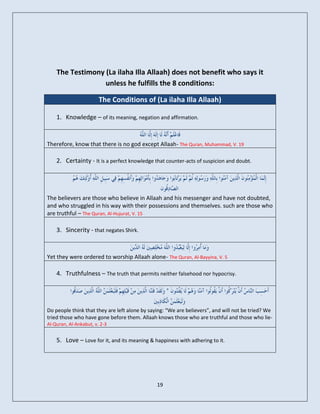The Testimony (La ilaha Illa Allaah) does not benefit who says it
                  unless he fulfills the 8 conditions:

                        The Conditions of (La ilaha Illa Allaah)

    1. Knowledge – of its meaning, negation and affirmation.


Therefore, know that there is no god except Allaah- The Quran, Muhammad, V. 19

    2. Certainty - It is a perfect knowledge that counter-acts of suspicion and doubt.




The believers are those who believe in Allaah and his messenger and have not doubted,
and who struggled in his way with their possessions and themselves. such are those who
are truthful – The Quran, Al-Hujurat, V. 15

    3. Sincerity - that negates Shirk.


Yet they were ordered to worship Allaah alone- The Quran, Al-Bayyina, V. 5

    4. Truthfulness – The truth that permits neither falsehood nor hypocrisy.




Do people think that they are left alone by saying: “We are believers”, and will not be tried? We
tried those who have gone before them. Allaah knows those who are truthful and those who lie-
Al-Quran, Al-Ankabut, v. 2-3


    5. Love – Love for it, and its meaning & happiness with adhering to it.




                                               19
 