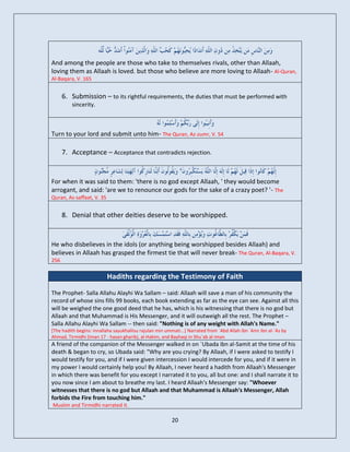 And among the people are those who take to themselves rivals, other than Allaah,
loving them as Allaah is loved. but those who believe are more loving to Allaah- Al-Quran,
Al-Baqara, V. 165


      6. Submission – to its rightful requirements, the duties that must be performed with
         sincerity.



Turn to your lord and submit unto him- The Quran, Az-zumr, V. 54

      7. Acceptance – Acceptance that contradicts rejection.


For when it was said to them: 'there is no god except Allaah, ' they would become
arrogant, and said: 'are we to renounce our gods for the sake of a crazy poet? '- The
Quran, As-saffaat, V. 35


      8. Denial that other deities deserve to be worshipped.


He who disbelieves in the idols (or anything being worshipped besides Allaah) and
believes in Allaah has grasped the firmest tie that will never break- The Quran, Al-Baqara, V.
256

                           Hadiths regarding the Testimony of Faith
The Prophet- Salla Allahu Alayhi Wa Sallam – said: Allaah will save a man of his community the
record of whose sins fills 99 books, each book extending as far as the eye can see. Against all this
will be weighed the one good deed that he has, which is his witnessing that there is no god but
Allaah and that Muhammad is His Messenger, and it will outweigh all the rest. The Prophet –
Salla Allahu Alayhi Wa Sallam -- then said: "Nothing is of any weight with Allah's Name."
[The hadith begins: innallaha sayukhallisu rajulan min ummati...] Narrated from `Abd Allah ibn `Amr ibn al-`As by
Ahmad, Tirmidhi (Iman 17 - hasan gharib), al-Hakim, and Bayhaqi in Shu`ab al-iman
A friend of the companion of the Messenger walked in on `Ubada ibn al-Samit at the time of his
death & began to cry, so Ubada said: "Why are you crying? By Allaah, if I were asked to testify I
would testify for you, and if I were given intercession I would intercede for you, and if it were in
my power I would certainly help you! By Allaah, I never heard a hadith from Allaah's Messenger
in which there was benefit for you except I narrated it to you, all but one: and I shall narrate it to
you now since I am about to breathe my last. I heard Allaah's Messenger say: "Whoever
witnesses that there is no god but Allaah and that Muhammad is Allaah's Messenger, Allah
forbids the Fire from touching him."
Muslim and Tirmidhi narrated it.

                                                         20
 
