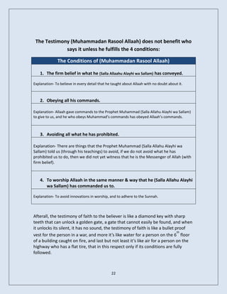 The Testimony (Muhammadan Rasool Allaah) does not benefit who
             says it unless he fulfills the 4 conditions:

              The Conditions of (Muhammadan Rasool Allaah)

    1. The firm belief in what he (Salla Allaahu Alayhi wa Sallam) has conveyed.

Explanation- To believe in every detail that he taught about Allaah with no doubt about it.



    2. Obeying all his commands.

Explanation- Allaah gave commands to the Prophet Muhammad (Salla Allahu Alayhi wa Sallam)
to give to us, and he who obeys Muhammad’s commands has obeyed Allaah’s commands.



    3. Avoiding all what he has prohibited.

Explanation- There are things that the Prophet Muhammad (Salla Allahu Alayhi wa
Sallam) told us (through his teachings) to avoid, if we do not avoid what he has
prohibited us to do, then we did not yet witness that he is the Messenger of Allah (with
firm belief).


    4. To worship Allaah in the same manner & way that he (Salla Allahu Alayhi
       wa Sallam) has commanded us to.

Explanation- To avoid innovations in worship, and to adhere to the Sunnah.



Afterall, the testimony of faith to the believer is like a diamond key with sharp
teeth that can unlock a golden gate, a gate that cannot easily be found, and when
it unlocks its silent, it has no sound, the testimony of faith is like a bullet proof
                                                                                 th
vest for the person in a war, and more it’s like water for a person on the 6 floor
of a building caught on fire, and last but not least it’s like air for a person on the
highway who has a flat tire, that in this respect only if its conditions are fully
followed.



                                               22
 
