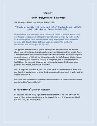 Chapter 4
                             (Shirk “Polytheism” & its types)
The All-Mighty Allaah says, in Surat Al-Hajj, V.73:

 ۖ ُ َ‫َٝب أ ُ َب اى َب ُ ُش َ ٍثَ ٌ َبعْزََِ ُ٘ا ىَ ُ ۚ ِ َ اَ ِٝ َ َذْ ُ٘ َ ِِ ُٗ ِ اىَ ِ َِْ َخُ ُ٘ا ر َب ًب ٗىَ ِ اجزَََ ُ٘ا ى‬
   ٔ ‫ع ٔ إُ ىز ِ ر ع ُ ٍ ْ د ُ ئ ى ٝ ْيق ُث ث َ ٘ ْ ع‬                                            ‫َٖٝ ْ ط ض ِة َ و ف‬
                         ‫َُِ َغيجْ ُ ُ اىز َب ُ شْٞ ًب َب َغزْْ ِ ُٗ ُ ٍْْٔ ۚ ضَ ُ َ اى َبى ُ َاىْ َّطُ٘ة‬
                               ‫ٗإ ْ ٝ ُْ ٌٖ ُث ة َ ئ ى ٝ ْ َ قز ٓ ِ ُ عف ّط ِت ٗ َ ْي‬

O people here is an example for you to listen to: The idols and the people being
worshipped besides Allaah all together cannot create a single fly, and if the fly
took anything from these idols or people being worshipped, then they would
never be able to get it back. Both are weak, the seeker, the one being
worshipped, and the sought, the fly itself.

The gigantic disease that has spread amongst the nations is what we will talk
about today, the disease that all prophets were sent to rescue their people from,
a disease that the devil blows into the hearts of his followers, it is something that
we are in danger of falling into, it is a catastrophe for its followers, it is inevitable,
it is something that will last to the Day of Judgment, and to the very moment
Israfil blows the trumpet, it is what we call in our language: Shirk, associating
partners with Allaah, may Allaah protect us.

Shirk in English is polytheism, and that is the belief in the existence of more than
one God. It is a duty for us to know Shirk, understand it, and study it well… so that
we don’t fall into it.

Ibn Abbas said: (There were ten centuries between Adam and Noah where all the
people had the Tawheed belief.)


                            st
So how did Shirk 1 appear on this Earth?

Sit back and hold on really tight to the feather of faith as we take a ride on the
wing of Islam and go back in time to the days of the very first Messenger Allaah
has ever sent, The Prophet Nuh.




                                                              23
 