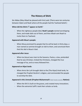 The History of Shirk
Ibn Abbas (May Allaah be pleased with him) said: (There were ten centuries
between Adam and Noah where all the people had the Tawheed belief.)

When did the Shirk 1st appear on Earth?

   - When the righteous people died, Noah’s people started worshipping
     them, and made idols out of them, and then Allaah sent Noah to
     invite them to Tawheed.

Appeared with Musa’s people:

   - When Musa promised his people that he will be back in thirty days, a
     man named as-samiree brought an idol to them, and convinced them
     that this idol is Musa’s God.

Appeared after Jesus:

   - When Isa (Jesus) was risen to the heavens, Paulus, a Jew, pretended
     that he was Christian, tricked the Christians, changed the true
     message of Isa, and so many followed him.

Appeared on Hijazi lands:

   - When Amro ibn Luhi brought idols to the (The Hijazi) Arab lands, he
     changed the Prophet Ibrahim’s religion, and commanded the people
     to worship the idols.

Appeared in this Ummah (Prophet Muhammad’s Alayhi Assalatu wassalam Nation):

   - When the Shi’a’s built on the graves, and created many innovations.
   - When the extremist Suffi’s took their scholar as lords.




                                     29
 
