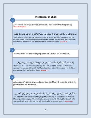 The Danger of Shirk
1

    Allaah does not forgive whoever dies as a Mushrik without repenting.
    *Mushrik: Polytheist.




                                         ۚ
    Verily, Allah forgives not that partners should be set up with him in worship, but He
    forgives except that (anything else) to whom He pleases, and whoever sets up partners
    with Allah in worship, he has indeed invented a tremendous sin- An-nisa’a 48



2
    The Mushrik’s life and belongings are halal (lawful) for the Muslim.




    Then when the Sacred Months (the 1st, 7th, 11th, and 12th months of the Islamic
    calendar) have passed, then kill the Mushrikeen (see V.2:105) wherever you find them,
    and capture them and besiege them- At-touba, V 5



3

    Allaah doesn’t accept any good deed that the Mushrik commits, and all his
    good actions are worthless.




    And indeed it has been revealed to you (O Muhammad), as it was to those (Allaah’s
    Messengers) before you: "If you join others in worship with Allaah, (then) surely (all)
    your deeds will be in vain, and you will certainly be among the losers."- Az-zumr V 65



                                                30
 