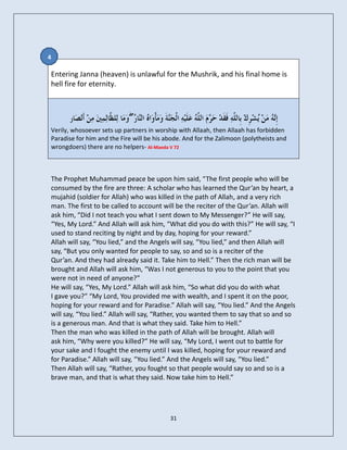 4

Entering Janna (heaven) is unlawful for the Mushrik, and his final home is
hell fire for eternity.



                             ۖ
Verily, whosoever sets up partners in worship with Allaah, then Allaah has forbidden
Paradise for him and the Fire will be his abode. And for the Zalimoon (polytheists and
wrongdoers) there are no helpers- Al-Maeda V 72



The Prophet Muhammad peace be upon him said, “The first people who will be
consumed by the fire are three: A scholar who has learned the Qur’an by heart, a
mujahid (soldier for Allah) who was killed in the path of Allah, and a very rich
man. The first to be called to account will be the reciter of the Qur’an. Allah will
ask him, “Did I not teach you what I sent down to My Messenger?” He will say,
“Yes, My Lord.” And Allah will ask him, “What did you do with this?” He will say, “I
used to stand reciting by night and by day, hoping for your reward.”
Allah will say, “You lied,” and the Angels will say, “You lied,” and then Allah will
say, “But you only wanted for people to say, so and so is a reciter of the
Qur’an. And they had already said it. Take him to Hell.” Then the rich man will be
brought and Allah will ask him, “Was I not generous to you to the point that you
were not in need of anyone?”
He will say, “Yes, My Lord.” Allah will ask him, “So what did you do with what
I gave you?” “My Lord, You provided me with wealth, and I spent it on the poor,
hoping for your reward and for Paradise.” Allah will say, “You lied.” And the Angels
will say, “You lied.” Allah will say, “Rather, you wanted them to say that so and so
is a generous man. And that is what they said. Take him to Hell.”
Then the man who was killed in the path of Allah will be brought. Allah will
ask him, “Why were you killed?” He will say, “My Lord, I went out to battle for
your sake and I fought the enemy until I was killed, hoping for your reward and
for Paradise.” Allah will say, “You lied.” And the Angels will say, “You lied.”
Then Allah will say, “Rather, you fought so that people would say so and so is a
brave man, and that is what they said. Now take him to Hell.”




                                           31
 